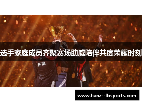 选手家庭成员齐聚赛场助威陪伴共度荣耀时刻 选手家庭成员齐聚赛场助威陪伴共度荣耀时刻