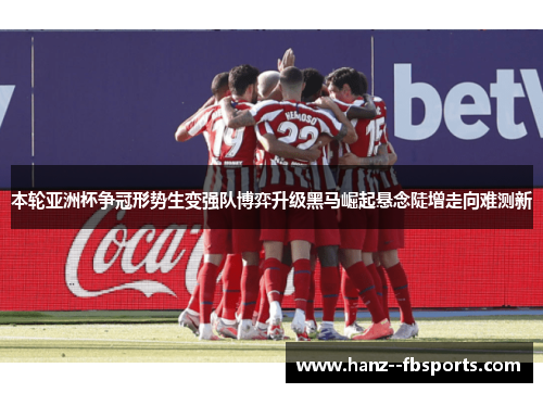 本轮亚洲杯争冠形势生变强队博弈升级黑马崛起悬念陡增走向难测新
