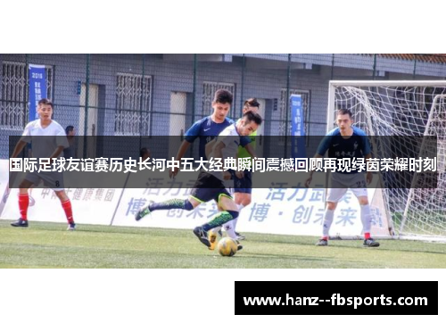 国际足球友谊赛历史长河中五大经典瞬间震撼回顾再现绿茵荣耀时刻 国际足球友谊赛历史长河中五大经典瞬间震撼回顾再现绿茵荣耀时刻